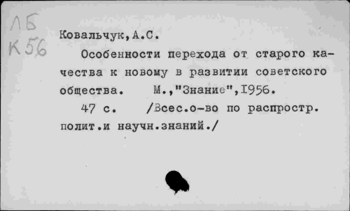 ﻿м
Ковальчук,А.С.
Особенности перехода от старого качества к новому в развитии советского общества. М./’Знание",1956.
47 с. /Всес.о-во по распростр. полит.и научн.знаний./